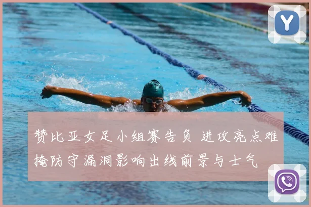 赞比亚女足小组赛告负 进攻亮点难掩防守漏洞影响出线前景与士气