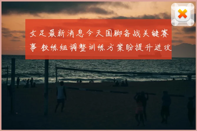 女足最新消息今天国脚备战关键赛事 教练组调整训练方案盼提升进攻效率
