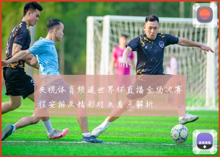 央视体育频道世界杯直播全场次赛程安排及精彩对决看点解析