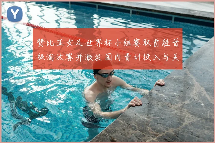 赞比亚女足世界杯小组赛取首胜晋级淘汰赛并激发国内青训投入与关注