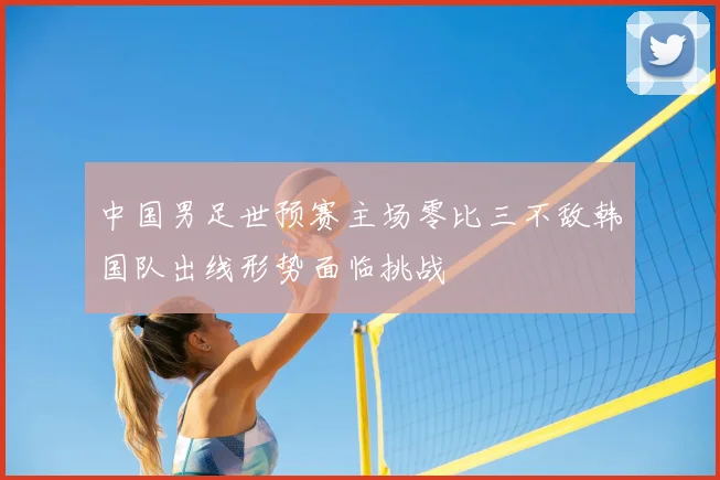 中国男足世预赛主场零比三不敌韩国队出线形势面临挑战