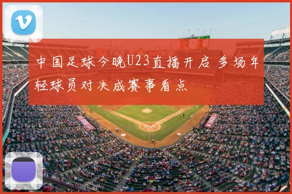 中国足球今晚U23直播开启 多场年轻球员对决成赛事看点