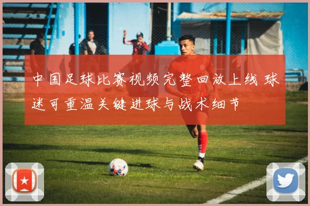 中国足球比赛视频完整回放上线 球迷可重温关键进球与战术细节