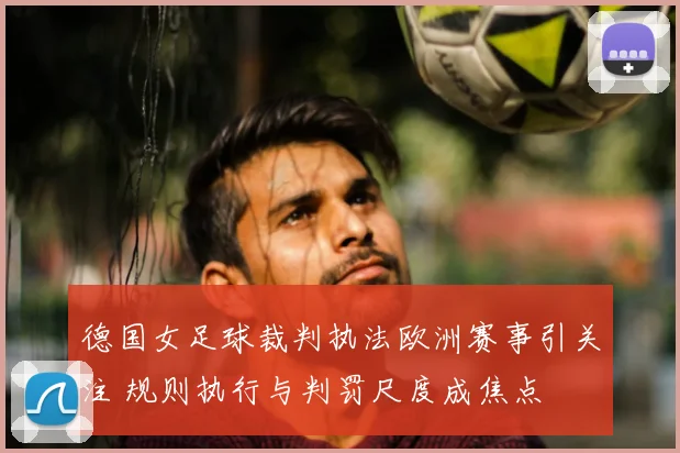 德国女足球裁判执法欧洲赛事引关注 规则执行与判罚尺度成焦点
