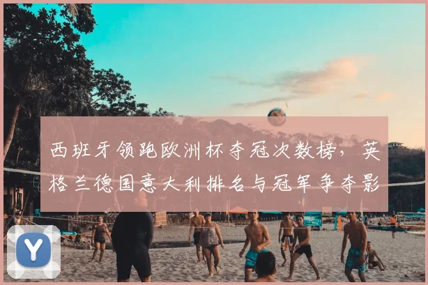 西班牙领跑欧洲杯夺冠次数榜,英格兰德国意大利排名与冠军争夺影响解读