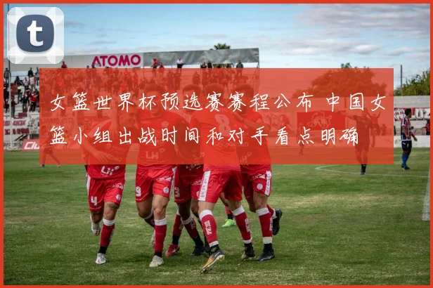 女篮世界杯预选赛赛程公布 中国女篮小组出战时间和对手看点明确