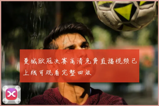 曼城欧冠决赛高清免费直播视频已上线可观看完整回放