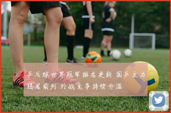 乒乓球世界冠军排名更新 国乒主力稳居前列 外战竞争持续升温