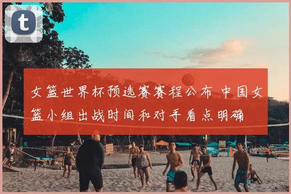 女篮世界杯预选赛赛程公布 中国女篮小组出战时间和对手看点明确
