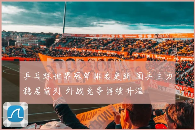 乒乓球世界冠军排名更新 国乒主力稳居前列 外战竞争持续升温