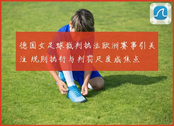 德国女足球裁判执法欧洲赛事引关注 规则执行与判罚尺度成焦点