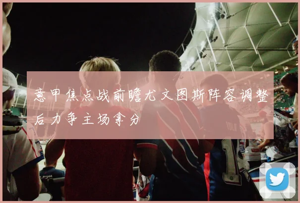 意甲焦点战前瞻尤文图斯阵容调整后力争主场拿分