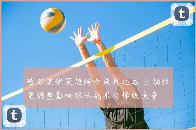 哈尔滨徐英超转会谈判达成 出场位置调整影响球队战术与锋线竞争