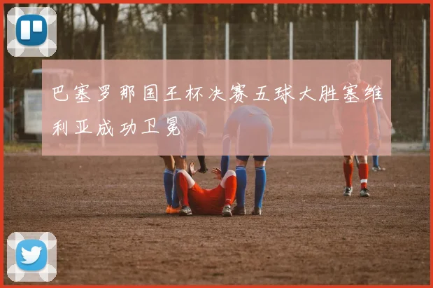 巴塞罗那国王杯决赛五球大胜塞维利亚成功卫冕