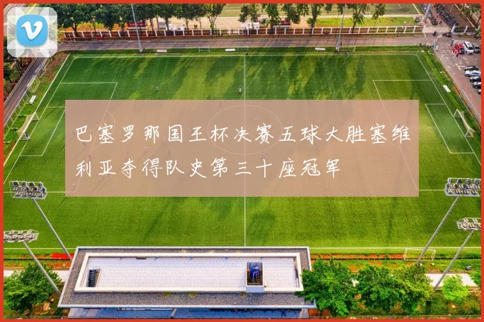 巴塞罗那国王杯决赛五球大胜塞维利亚夺得队史第三十座冠军