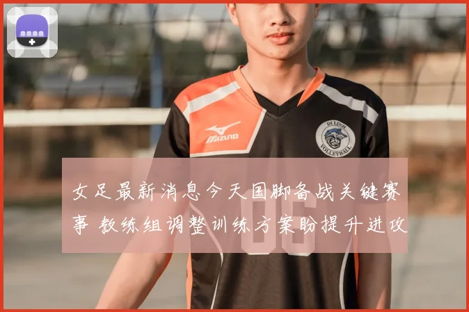 女足最新消息今天国脚备战关键赛事 教练组调整训练方案盼提升进攻效率