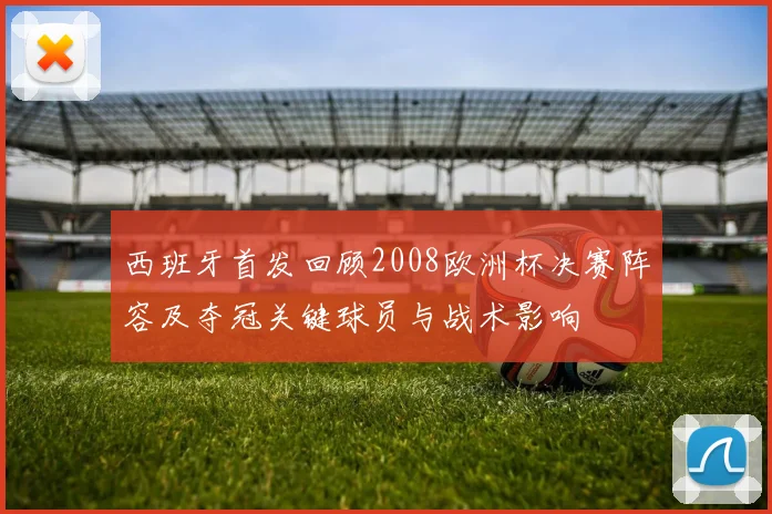 西班牙首发回顾2008欧洲杯决赛阵容及夺冠关键球员与战术影响