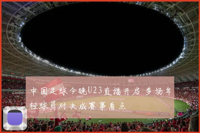 中国足球今晚U23直播开启 多场年轻球员对决成赛事看点
