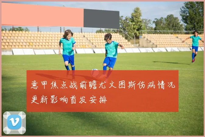 意甲焦点战前瞻尤文图斯伤病情况更新影响首发安排