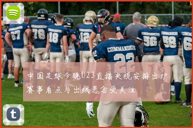 中国足球今晚U23直播央视安排出炉赛事看点与出线悬念受关注