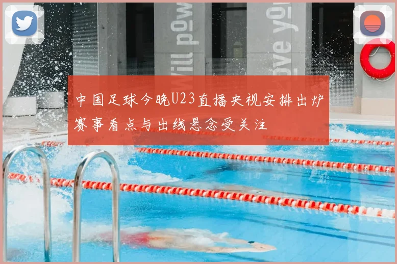 中国足球今晚U23直播央视安排出炉赛事看点与出线悬念受关注