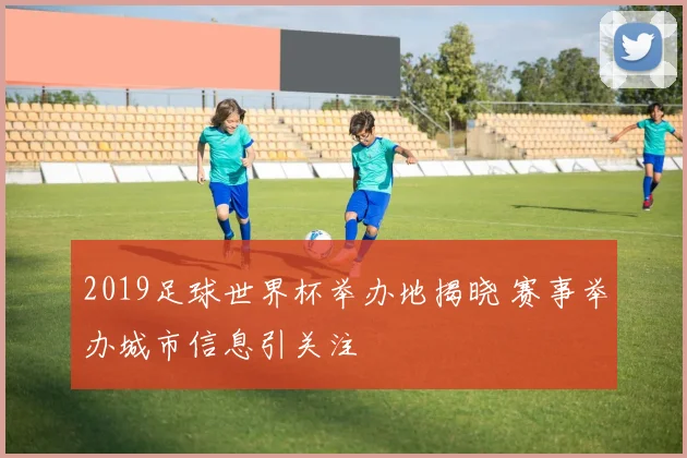 2019足球世界杯举办地揭晓 赛事举办城市信息引关注